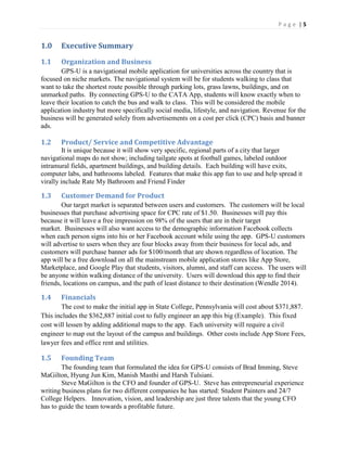 P a g e | 5
1.0 Executive Summary
1.1 Organization and Business
GPS-U is a navigational mobile application for universities across the country that is
focused on niche markets. The navigational system will be for students walking to class that
want to take the shortest route possible through parking lots, grass lawns, buildings, and on
unmarked paths. By connecting GPS-U to the CATA App, students will know exactly when to
leave their location to catch the bus and walk to class. This will be considered the mobile
application industry but more specifically social media, lifestyle, and navigation. Revenue for the
business will be generated solely from advertisements on a cost per click (CPC) basis and banner
ads.
1.2 Product/ Service and Competitive Advantage
It is unique because it will show very specific, regional parts of a city that larger
navigational maps do not show; including tailgate spots at football games, labeled outdoor
intramural fields, apartment buildings, and building details. Each building will have exits,
computer labs, and bathrooms labeled. Features that make this app fun to use and help spread it
virally include Rate My Bathroom and Friend Finder
1.3 Customer Demand for Product
Our target market is separated between users and customers. The customers will be local
businesses that purchase advertising space for CPC rate of $1.50. Businesses will pay this
because it will leave a free impression on 98% of the users that are in their target
market. Businesses will also want access to the demographic information Facebook collects
when each person signs into his or her Facebook account while using the app. GPS-U customers
will advertise to users when they are four blocks away from their business for local ads, and
customers will purchase banner ads for $100/month that are shown regardless of location. The
app will be a free download on all the mainstream mobile application stores like App Store,
Marketplace, and Google Play that students, visitors, alumni, and staff can access. The users will
be anyone within walking distance of the university. Users will download this app to find their
friends, locations on campus, and the path of least distance to their destination (Wendle 2014).
1.4 Financials
The cost to make the initial app in State College, Pennsylvania will cost about $371,887.
This includes the $362,887 initial cost to fully engineer an app this big (Example). This fixed
cost will lessen by adding additional maps to the app. Each university will require a civil
engineer to map out the layout of the campus and buildings. Other costs include App Store Fees,
lawyer fees and office rent and utilities.
1.5 Founding Team
The founding team that formulated the idea for GPS-U consists of Brad Imming, Steve
MaGilton, Hyung Jun Kim, Manish Masthi and Harsh Tulsiani.
Steve MaGilton is the CFO and founder of GPS-U. Steve has entrepreneurial experience
writing business plans for two different companies he has started: Student Painters and 24/7
College Helpers. Innovation, vision, and leadership are just three talents that the young CFO
has to guide the team towards a profitable future.
 