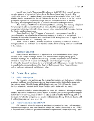 P a g e | 6
Manish is the head of Research and Development for GPS-U. He is currently a senior
pursuing a degree in Mechanical Engineering at The Pennsylvania State University. His
considerable amount of experience in various programming languages including Java, C, and
MATLAB make him suitable for the role. Manish also worked as an intern in 3M for 3 months
giving him experience in engineering design. This will enable him to assist in not only
developing the mapping technology but to also facilitate updates and improvements.
Brad Imming is the Director of Marketing and Sales. Currently, he is pursuing a degree in
Advertising with a Business and Liberal Arts minor. Brad has completed two account
management internships in the advertising industry, where his duties included strategic planning
for client’s social media accounts.
Hyung-Jun Kim is the CEO because of his extensive corporate experience. He is
currently working towards a Business Management degree, with a focus in International
Business. He has had real corporate work experience in HR, Management, and IT support from 2
years of internships with an IT Consulting Firm.
Harsh Tulsiani is the COO. With his mechanical engineering skills he will be able to
manage deadlines and customers and at the same time be able to come up with new ideas to add
to the product.
2.0 Business Concept
GPS-U is a free Android and IOS application on mobile devices that enable college
students to find campus buildings, offices, local bars and stores, tailgate parking spaces,
apartment buildings, etc. in the most efficient way. It will be different than any other GPS
application because it will focus on unmarked paths rather than major roadways.
It will also be financially profitable due to advertising from local businesses. In order for the app
to spread virally, interactive features like Rate My Bathroom and Friend Finder will make
college students want to use it multiple times a day!
3.0 Product Description
3.1 GPS-U Description
Our product is a navigational app that helps college students can find: campus buildings,
apartment buildings, stores/businesses, dorms, fraternities/sororities, dining halls, restaurants,
bars, tailgate areas, IM fields, banks, ATMs, libraries, parking, CAPS, University Health
Services, emergency services, health/fitness facilities, parks, and CATA bus routes.
When downloaded, a student can type in the search bar a name of a building on the map
and find the quickest route to walk or take the bus. It will navigate you through unmarked paths
that are paved or unpaved, listed or unlisted as labeled roads owned by the township. GPS-U is
not meant for vehicular navigation; as a result it will not contain driving directions. Lastly, GPS-
U will not be an app users have to pay for.
3.2 Features and Benefits of GPS-U
Our product is unique because there is not an app to navigate to class. Universities are
large enough that people need maps, but small enough that cars are cumbersome to use. GPS-U
is unique because it shows the quickest routes to various parts of the campus by walking. It will
 