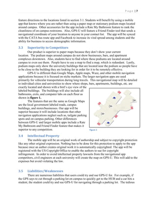 P a g e | 7
feature directions to the locations listed in section 3.1. Students will benefit by using a mobile
app that knows where you are rather than using a paper map or stationary podium maps located
around campus. Other accessories for the app include a Rate My Bathroom feature to rank the
cleanliness of on campus restrooms. Also, GPS-U will feature a Friend Finder tool that sends a
navigational coordinate of your location to anyone in your contact list. The app will be synced
with the CATA bus route app and Facebook to increase its viral spread among students and the
ability for business to access demographic information.
3.3 Superiority to Competitors
Our product is superior to paper maps because they  don’t  show  your  current  
location. The podium maps around campus do not show businesses, bars, and apartment
complexes downtown. Also, students have to find where these podiums are located around
campus to even use them. People have to use a map to find a map, which is redundant. Lastly,
podium maps only show the university buildings that are located near the podium so people have
to be close to the building they are looking for in order for it to be remotely effective.
GPS-U is different than Google Maps, Apple maps, Waze, and other mobile navigation
applications because it is focused on niche markets. The larger navigation apps are used
primarily for vehicular transportation during long travels. This navigational map will be detailed
to individual cities and universities to show where shops, bars, apartments, buildings, etc. are
exactly  located  and  shown  with  a  bird’s  eye  view  of  the  
labeled buildings. The buildings will also include all
bathrooms, exits, and computer labs on each floor as
shown in figure 1.
The features that are the same as Google Maps
are the local government labeled roads, campus
buildings, and stores/businesses. Our app will be
superior because it will include locations that other
navigation applications neglect such as, tailgate parking
spots and on campus parking. Other differences
between GPS-U and larger mobile apps include a Rate
My Bathroom and Friend Finder feature that makes it
superior to any competition.
3.4 Intellectual Property
The mobile app will be an original work of authorship and subject to copyright protection
like any other original expression. Nothing has to be done for this protection to apply to the app
because once an author creates original work it is automatically copyrighted. The app will be
registered with the US Copyright Office to enable the authors to sue for copyright
infringement. In order to avoid intellectual property lawsuits from the navigational app
competitors, civil engineers at each university will create the map on GPS-U. This will add to the
expenses but avoid violating the law.
3.5 Liabilities/Weaknesses
There are numerous liabilities that users could try and sue GPS-U for. For example, if
the GPS says to cut through a parking lot on campus to quickly get to the HUB and a car hits a
student, the student could try and sue GPS-U for navigating through a parking lot. The tedious
Figure 1
 