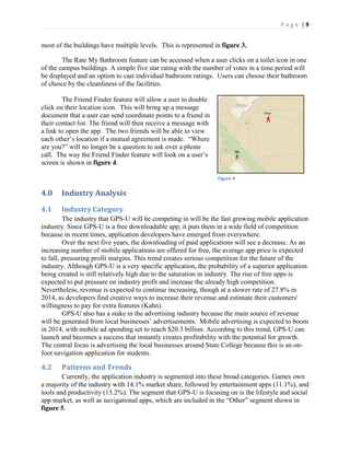 P a g e | 9
most of the buildings have multiple levels. This is represented in figure 3.
The Rate My Bathroom feature can be accessed when a user clicks on a toilet icon in one
of the campus buildings. A simple five star rating with the number of votes in a time period will
be displayed and an option to cast individual bathroom ratings. Users can choose their bathroom
of choice by the cleanliness of the facilities.
The Friend Finder feature will allow a user to double
click on their location icon. This will bring up a message
document that a user can send coordinate points to a friend in
their contact list. The friend will then receive a message with
a link to open the app. The two friends will be able to view
each  other’s  location if a mutual agreement is made. “Where  
are  you?”  will  no  longer  be  a  question  to  ask  over  a  phone  
call. The way the Friend Finder feature will look  on  a  user’s  
screen is shown in figure 4.
4.0 Industry Analysis
4.1 Industry Category
The industry that GPS-U will be competing in will be the fast growing mobile application
industry. Since GPS-U is a free downloadable app, it puts them in a wide field of competition
because in recent times, application developers have emerged from everywhere.
Over the next five years, the downloading of paid applications will see a decrease. As an
increasing number of mobile applications are offered for free, the average app price is expected
to fall, pressuring profit margins. This trend creates serious competition for the future of the
industry. Although GPS-U is a very specific application, the probability of a superior application
being created is still relatively high due to the saturation in industry. The rise of free apps is
expected to put pressure on industry profit and increase the already high competition.
Nevertheless, revenue is expected to continue increasing, though at a slower rate of 27.8% in
2014, as developers find creative ways to increase their revenue and estimate their customers'
willingness to pay for extra features (Kahn).
GPS-U also has a stake in the advertising industry because the main source of revenue
will be generated from local businesses’  advertisements.   Mobile advertising is expected to boom
in 2014, with mobile ad spending set to reach $20.3 billion. According to this trend, GPS-U can
launch and becomes a success that instantly creates profitability with the potential for growth.
The central focus is advertising the local businesses around State College because this is an on-
foot navigation application for students.
4.2 Patterns and Trends
Currently, the application industry is segmented into these broad categories. Games own
a majority of the industry with 14.1% market share, followed by entertainment apps (11.1%), and
tools and productivity (13.2%). The segment that GPS-U is focusing on is the lifestyle and social
app market, as well as navigational apps, which are included  in  the  “Other”  segment  shown  in  
figure 5.
Figure 4
 