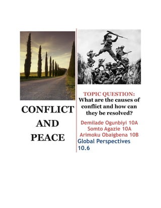 CONFLICT
AND
PEACE
!
TOPIC QUESTION:
What are the causes of
conflict and how can
they be resolved?
Demilade Ogunbiyi 10A
Somto Agazie 10A
Arimoku Obaigbena 10B
Global Perspectives
10.6
 