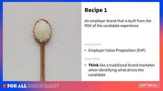 An employer brand that is built from the
POV of the candidate experience
• Employer Value Proposition (EVP)
Recipe 1
INGREDIENTS
• Think like a traditional brand marketer
when identifying what drives the
candidate
DIRECTIONS
 