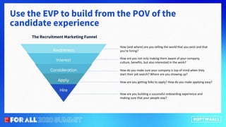 Use the EVP to build from the POV of the
candidate experience
The Recruitment Marketing Funnel
How (and where) are you telling the world that you exist and that
you’re hiring?
How are you not only making them aware of your company,
culture, benefits, but also interested in the work?
How do you make sure your company is top of mind when they
start their job search? Where are you showing up?
How are you getting folks to apply? How do you make applying easy?
How are you building a successful onboarding experience and
making sure that your people stay?
 