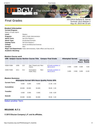 8/19/2015 Final Grades
https://mywebsis.utrgv.edu/PROD/bwskogrd.P_ViewGrde 1/1
RELEASE: 8.7.1
Search Go
SITE MAP | HELP | EXIT
Final Grades
10112016 Epifanio R. Garcia
Summer 2015 Module 2
Aug 19, 2015 09:33 am
Student Information
Current Program
Master of Public Admin
Level: Masters
Program: MPA in Public Administration
Admit Term: Fall 2014 Module 2
Admit Type: Accelerated Domestic
Catalog Term: Fall 2014 Module 2
College: Social and Behavioral Sciences
Campus: Main
Major and Department: Public Administration, Public Affairs and Security St
Academic Standing:
Masters Course work
CRN Subject Course Section Course Title Campus Final Grade Attempted Earned
GPA
Hours
Quality
Points
43004 PUBA 6306 01V Past, Present and
Future
Main B Grade available on
08/21/2015 3.000 3.000 3.000 9.00
43003 PUBA 6311 01V Formulation
Public Polcy
Main A Grade available on
08/21/2015 3.000 3.000 3.000 12.00
Masters Summary
Attempted Earned GPA Hours Quality Points GPA
Current Term:
6.000 6.000 6.000 21.00 3.50
Cumulative:
30.000 30.000 30.000 99.00 3.30
Transfer:
0.000 0.000 0.000 0.00 0.00
Overall:
30.000 30.000 30.000 99.00 3.30
Select another Term
© 2015 Ellucian Company L.P. and its affiliates.
 