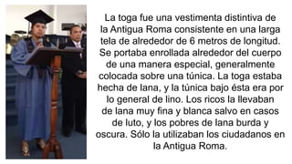 La toga fue una vestimenta distintiva de 
la Antigua Roma consistente en una larga 
tela de alrededor de 6 metros de longitud. 
Se portaba enrollada alrededor del cuerpo 
de una manera especial, generalmente 
colocada sobre una túnica. La toga estaba 
hecha de lana, y la túnica bajo ésta era por 
lo general de lino. Los ricos la llevaban 
de lana muy fina y blanca salvo en casos 
de luto, y los pobres de lana burda y 
oscura. Sólo la utilizaban los ciudadanos en 
la Antigua Roma. 
 