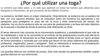 ¿Por qué utilizar una toga? 
Lo primero que debe saber, y un dato que apareció en todas las fuentes que utilizamos para 
triangular la información, es que provienen de los hábitos romanos. 
La esclavina, también tiene un origen interesante. Originalmente, la esclavina era un pedazo de 
tela, con una capucha añadida, que se colocaban sobre los hombros los agricultores y los 
peregrinos para protegerse un poco del sol, la lluvia y otras inclemencias del tiempo. No 
obstante, hoy en día la esclavina sólo se usa para las graduaciones y se lleva del color distintivo 
de la escuela o facultad de donde la persona esté obteniendo su título. 
El tercer elemento más conocido de la indumentaria académica, y probablemente el que más se 
ha mediatizado y más se ha convertido en el símbolo de las graduaciones mucho más allá de la 
toga, es el birrete. El diccionario de la Real Academias define el birrete como un "gorro armado 
en forma prismática y coronado por una borla que llevan en los actos solemnes los graduados, 
profesores, magistrados, jueces y abogados". Esto es interesante si tenemos en consideración 
que el birrete que todos conocemos es de cuatro lados y no de seis. 
Los guantes blancos son símbolo de pureza. Este ciclo escolar los graduandos también usarán 
guantes blancos en sus ceremonias. 
 