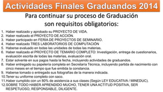 Para continuar su proceso de Graduación 
son requisitos obligatorios: 
1. Haber realizado y aprobado su PROYECTO DE VIDA. 
2. Haber realizado el PROYECTO DE ACCIÓN. 
3. Haber participado en FERIA DE PROYECTOS DE SEMINARIO. 
4. Haber realizado TRES LABORATORIOS DE COMPUTACIÓN 
5. Haberse evaluado en todas las unidades de todas las materias. 
6. Haber realizado el PROYECTO DE TEMARIO COMPLETO: Investigación, entrega de cuestionarios, 
evaluación escrita de todas las materias, evaluación oral. 
7. Estar solvente en sus pagos hasta la fecha, incluyendo actividades de graduandos. 
8. Haber entregado su papelería completa en Secretaría Técnica, incluyendo partida de nacimiento con 
cinco meses en el tiempo que fue emitida la constancia. 
9. Haberse tomado o entregado sus fotografías de la manera indicada. 
10.Tener su uniforme completo con saco. 
11.Haber cumplido con un 80% de asistencia a sus clases (Según LEY EDUCATIVA / MINEDUC). 
12.SOBRE TODO HABER APRENDIDO MUCHO, TENER UNA ACTITUD POSITIVA, SER 
RESPETUOSO, RESPONSABLE, DILIGENTE. 
 