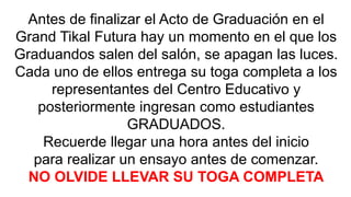 Antes de finalizar el Acto de Graduación en el 
Grand Tikal Futura hay un momento en el que los 
Graduandos salen del salón, se apagan las luces. 
Cada uno de ellos entrega su toga completa a los 
representantes del Centro Educativo y 
posteriormente ingresan como estudiantes 
GRADUADOS. 
Recuerde llegar una hora antes del inicio 
para realizar un ensayo antes de comenzar. 
NO OLVIDE LLEVAR SU TOGA COMPLETA 
 