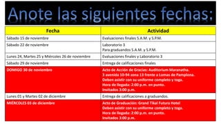 Fecha Actividad 
Sábado 15 de noviembre Evaluaciones finales S.A.M. y S.P.M. 
Sábado 22 de noviembre Laboratorio 3 
Para graduandos S.A.M. y S.P.M. 
Lunes 24, Martes 25 y Miércoles 26 de noviembre Evaluaciones finales y Laboratorio 3 
Sábado 29 de noviembre Entrega de calificaciones finales 
DOMIGO 30 de noviembre Acto de Acción de Gracias: Auditorium Maranatha. 
3 avenida 10-94 zona 13 frente a Lomas de Pamplona. 
Deben asistir con su uniforme completo y toga. 
Hora de llegada: 2:00 p.m. en punto. 
Invitados 3:00 p.m. 
Lunes 01 y Martes 02 de diciembre Entrega de calificaciones a graduandos. 
MIÉRCOLES 03 de diciembre Acto de Graduación: Grand Tikal Futura Hotel 
Deben asistir con su uniforme completo y toga. 
Hora de llegada: 2:00 p.m. en punto. 
Invitados 3:00 p.m. 
 