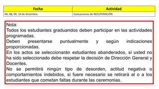Fecha Actividad 
06, 08, 09, 10 de diciembre Evaluaciones de RECUPERACIÓN 
Nota: 
Todos los estudiantes graduandos deben participar en las actividades 
programadas. 
Deben presentarse puntualmente y según indicaciones 
proporcionadas. 
En los actos se seleccionarán estudiantes abanderados, si usted no 
ha sido seleccionado debe respetar la decisión de Dirección General y 
Docentes. 
No se permitirá ningún tipo de desorden, actitud negativa o 
comportamientos indebidos, si fuere necesario se retirará al o a los 
estudiantes que cometan faltas durante las ceremonias. 
 