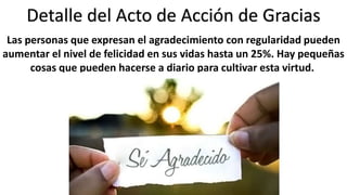 Detalle del Acto de Acción de Gracias 
Las personas que expresan el agradecimiento con regularidad pueden 
aumentar el nivel de felicidad en sus vidas hasta un 25%. Hay pequeñas 
cosas que pueden hacerse a diario para cultivar esta virtud. 
 