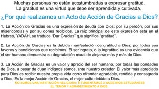 Muchas personas no están acostumbradas a expresar gratitud. 
La gratitud es una virtud que debe ser aprendida y cultivada. 
¿Por qué realizamos un Acto de Acción de Gracias a Dios? 
1. La Acción de Gracias es una expresión de deuda con Dios: por su perdón, por sus 
misericordias y por su dones recibidos. La raíz principal de esta expresión está en el 
Hebreo, YADAH, se traduce “Dar Gracias” que significa “gratitud”. 
2. La Acción de Gracias es la debida manifestación de gratitud a Dios, por todos sus 
favores y bendiciones que recibimos. El ser ingrato, o la ingratitud es una evidencia que 
el ser humano demuestra su degradación moral de alejarse más y más de Dios. 
3. La Acción de Gracias es un valor y aprecio del ser humano, por todas las bondades 
de Dios, a pesar de cuan indignos somos, ante nuestro creador. El valor más apreciado 
para Dios es recibir nuestra propia vida como ofrendar agradable, rendida y consagrada 
a Dios. Es la mejor Acción de Gracias, el mejor culto debido a Dios. 
NO SOMOS UNA INSTITUCIÓN RELIGIOSA; SÍ FOMENTAMOS A NUESTROS ESTUDIANTES 
EL TEMOR Y AGRADECIMIENTO A DIOS. 
 