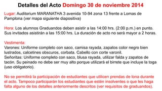 Detalles del Acto Domingo 30 de noviembre 2014 
Lugar: Auditorium MARANATHA 3 avenida 10-94 zona 13 frente a Lomas de 
Pamplona (ver mapa siguiente diapositiva) 
Hora: Los alumnos Graduandos deben asistir a las 14:00 hrs. (2:00 p.m.) en punto. 
Sus invitados asistirán a las 15:00 hrs. La duración de acto no será mayor a 2 horas. 
Vestimenta: 
Varones: Uniforme completo con saco, camisa rayada, zapatos color negro bien 
lustrados, calcetines obscuros, corbata. Cabello con corte varonil. 
Señoritas: Uniforme completo con saco, blusa rayada, utilizar falda y zapatos de 
tacón. Su peinado no debe ser muy alto porque utilizará el birrete que incluye la toga 
(uso obligatorio). 
No se permitirá la participación de estudiantes que utilicen prendas de lona durante 
el acto. Tampoco participarán los estudiantes que estén insolventes o que les haga 
falta alguno de los detalles anteriormente descritos (ver requisitos de graduandos). 
 