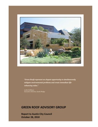  




  “Green Roofs represent an elegant opportunity to simultaneously
  mitigate environmental problems and create immediate life-
  enhancing value.”

  Leslie Hoffman
  Executive Director, Earth Pledge




GREEN ROOF ADVISORY GROUP 
 
Report to Austin City Council 
October 28, 2010 
 