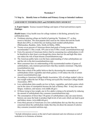 Worksheet 7
7-1 Step 1a. Identify Issue or Problem and Primary Group or Intended Audience
ASSESSMENT INFORMATION and INFORMATION SOURCES1
A. Expert inputs: Science research findings and inputs of food and nutrition experts
Findings:
Health issues: A key health issue for college students is fad dieting, primarily low-
carbohydrate diets.
 Freshman entering college are fearful of gaining the “freshman 15”, so they
resort to fad diets. The most popular diets used are the Atkins diet and the South
Beach diet (20%), in which they are lacking much needed carbohydrates
(Malinauskas, Raedeke, Aeby, Smith, & Dallas, 2006).
 Twenty-seven percent of American dieters had goals of losing more than the
recommended 1-2 lbs a week; 10% aim to lose 4-5lbs a week. (essentialnutrition.org)
 Forty-five percent of Americans believe that by consuming less carbohydrates it will
be beneficial to their heart even though they know that low-fat and high-fiber diets
can reduce the risk of heart disease (essentialnutrtion.org)
 The American public lacks even the basic understanding of what carbohydrates are
and the role in the diet (essentialnutrition.org).
 Most consumers have no understanding of the recommended number of grams of
carbohydrates, only nineteen percent knew that they needed a minimum 130g daily
(essentialnutrion.org)
 More than a third of the public believes that by decreasing the consumption of
carbohydrates (fruits vegetables and whole grains), it will reduce the risk of certain
cancers (essentialnutrtion.org)
 According to American College Health Association, 34% of college student’s diet to
lose weight within the last 30 days of being surveyed (The American College Health
Association, 2007).
 Low carbohydrate diets usually are low in fruits, vegetables, and whole grains which
can be the cause of constipation because the lack of dietary fiber. It may also cause
fatigue, weakness, and nausea. (win.niddk.nih.gov)
 Of those trying to lose weight, one in five adults is doing so by primarily by reducing
the amount of carbohydrates they consume (essentialnutrition.org).
 The consumption of fewer than 130 grams of carbohydrates a day can cause ketosis.
Ketosis can cause the body to produce high levels of uric acid, which can lead to gout
and kidney stones. (win.niddk.nih.gov)
 Forty-three percent of Americans on a low-carbohydrate diet say that they are more
concerned about the carbohydrate intake then they do about the amount of calories
they consume (essential nutrition.org).
1
Include information sources at the end of each statement and cite references at end of
worksheet or in footnotes at bottom
 