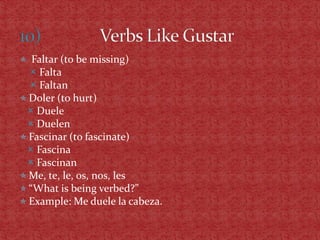  Faltar (to be missing)
   Falta
   Faltan
 Doler (to hurt)
  Duele
  Duelen
 Fascinar (to fascinate)
  Fascina
  Fascinan
 Me, te, le, os, nos, les
 “What is being verbed?”
 Example: Me duele la cabeza.
 