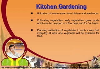 Kitchen Gardening Utilization of waste water from kitchen and washroom.  Cultivating vegetables, leafy vegetables, green pods which can be cropped in a few days and for 3-4 times.  Planning cultivation of vegetables in such a way that everyday at least one vegetable will be available for food.   