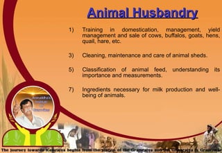 Animal Husbandry   Training in domestication, management, yield management and sale of cows, buffalos, goats, hens, quail, hare, etc.  Cleaning, maintenance and care of animal sheds. Classification of animal feed, understanding its importance and measurements. Ingredients necessary for milk production and well-being of animals. 