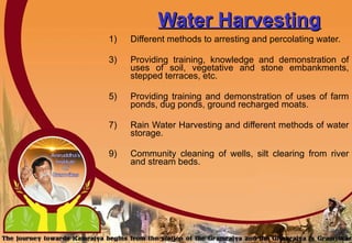 Water Harvesting Different methods to arresting and percolating water. Providing training, knowledge and demonstration of uses of soil, vegetative and stone embankments, stepped terraces, etc.  Providing training and demonstration of uses of farm ponds, dug ponds, ground recharged moats.  Rain Water Harvesting and different methods of water storage. Community cleaning of wells, silt clearing from river and stream beds.  