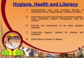 Hygiene, Health and Literacy Demonstrating uses and providing training of smokeless stoves, biogas plants, inexpensive toilets. Information provision and training of personal hygiene, water purification, effluent management, diet and nutrition. First-aid and precautions to be taken againsts diseases. Community hygiene, reasons for disease and treatment. Adult Literacy classes in villages. 