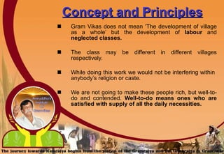 Concept and Principles   Gram Vikas does not mean ‘The development of village as a whole’ but the development of  labour  and  neglected classes. The class may be different in different villages respectively. While doing this work we would not be interfering within  anybody’s religion or caste.  We are not going to make these people rich, but well-to-do and contended.  Well-to-do means ones who are satisfied with supply of all the daily necessities.   