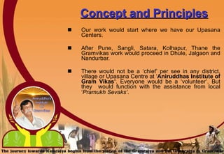 Concept and Principles Our work would start where we have our Upasana Centers. After Pune, Sangli, Satara, Kolhapur, Thane the Gramvikas work would proceed in Dhule, Jalgaon and Nandurbar. There would not be a ‘chief’ per see in any district, village or Upasana Centre at ‘ Aniruddhas Institute of Gram Vikas’ . Everyone would be a ‘volunteer’.   But they  would function with the assistance from local ‘ Pramukh   Sevaks’ .   