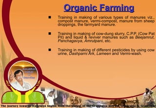 Organic Farming Training in making of various types of manures viz., compost manure, vermi-compost, manure from sheep droppings, the farmyard manure. Training in making of cow-dung slurry, C.P.P. (Cow Pat Pit) and liquid & reviver manures such as  Beejamrut ,  Panchagavya ,  Amrutpani , etc. Training in making of different pesticides by using cow urine,  Dashparni Ark ,  Lameen  and Vermi-wash.   