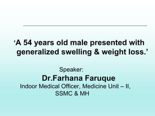 ‘A 54 years old male presented with
generalized swelling & weight loss.’
Speaker:
Dr.Farhana Faruque
Indoor Medical Officer, Medicine Unit – II,
SSMC & MH
 