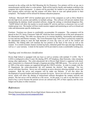 mounted on the ceiling with the Dell Mounting Kit for Projectors. Two printers will be set up, one is
monochromatic and the other is a color printer. Both will be used by faculty and students working in the
computer lab to print documents. A camera will be provided, for student to use and take pictures for
their projects and/or activities and the scanner will allow them to scan and upload picture to their
computers. The headset will be utilized for distance education purposes.

 Software: Microsoft 2007 will be installed upon arrival of the computers as well as Drive Shield to
provide high levels security and stability in multiple settings. This software will prevent students from
manipulating the desktop, install unwanted software, change the settings or download dangerous files.
 NetOP School will allow the teacher to record student PC activity and have a classroom view as well
student group view. The teacher will have multi-monitor support and monitoring as well as to broad cast
video and demonstrate specific desktop area.

Furniture: Furniture was chosen to comfortably accommodate 24 computers. The computers will be
placed on the CTL Series Classroom Table 60" which has been considered one of the most advanced in
the educational setting. This table was chosen due to its extreme durability, functionality and endurance
to wear and tear and lifetime warranty. The Versa Pneumatic-Ergo Task Chair is exclusively created for
the educational setting to meet the high demands of every day users as well as the comfort and
durability. The folding table will maintain the two printers at the back of the room as well as the
scanner. It is scratch resistant; features include leg locks, industrial-grade foot caps and edge molding as
well as a 1- year warranty. A desk for the teacher will be provided to create a comfortable working area.


Topology and Architecture Justification
Rivera High School is equipped with one layer as well as switches with multiple V LANS. The V
LANS is configured to allow E-mail, file sharing, IPTV, IP Telephony, Data Networks, video streaming
among other applications. The cyber-educational lab at Rivera High School is supported with direct
optic connections to a framework through a Gigaman providing 1000 MB access. Two servers as well
as 100% of the entire campus are supported through the CISCO switches. In order to comply with the
IT Department, the cyber-educational lab will maintain the districts’ Star topology. The two
servers will share functions. Server one will maintain an active directory allowing multiple servers and
computers. Both the serves and computer will be under one Domain. It will also allow the
development of secured student and teacher accounts for access. Server two will serve as an application
server, which will allow the sharing of instructional software throughout the campus network and
printers. The last serves will be utilized as a file server. At this point, it is safe to say that there is no
need to buy a server because the present servers are utilized only 20% of their capacity and the extra
budget can be place in other resources.


References:
Mission Statement provided by Rivera High School. Retrieved on July 20, 2008
from http://www.bisd.us/rivera/campusinfo.html
 