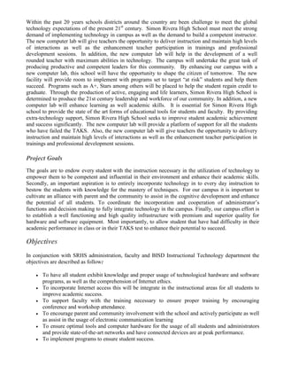Within the past 20 years schools districts around the country are been challenge to meet the global
technology expectations of the present 21st century. Simon Rivera High School must meet the strong
demand of implementing technology in campus as well as the demand to build a competent instructor.
The new computer lab will give teachers the opportunity to deliver instruction and maintain high levels
of interactions as well as the enhancement teacher participation in trainings and professional
development sessions. In addition, the new computer lab will help in the development of a well
rounded teacher with maximum abilities in technology. The campus will undertake the great task of
producing productive and competent leaders for this community. By enhancing our campus with a
new computer lab, this school will have the opportunity to shape the citizen of tomorrow. The new
facility will provide room to implement with programs set to target “at risk” students and help them
succeed. Programs such as A+, Stars among others will be placed to help the student regain credit to
graduate. Through the production of active, engaging and life learners, Simon Rivera High School is
determined to produce the 21st century leadership and workforce of our community. In addition, a new
computer lab will enhance learning as well academic skills. It is essential for Simon Rivera High
school to provide the state of the art forms of educational tools for students and faculty. By providing
extra-technology support, Simon Rivera High School seeks to improve student academic achievement
and success significantly. The new computer lab will provide a platform of support for all the students
who have failed the TAKS. Also, the new computer lab will give teachers the opportunity to delivery
instruction and maintain high levels of interactions as well as the enhancement teacher participation in
trainings and professional development sessions.

Project Goals
The goals are to endow every student with the instruction necessary in the utilization of technology to
empower them to be competent and influential in their environment and enhance their academic skills.
Secondly, an important aspiration is to entirely incorporate technology in to every day instruction to
bestow the students with knowledge for the mastery of techniques. For our campus it is important to
cultivate an alliance with parent and the community to assist in the cognitive development and enhance
the potential of all students. To coordinate the incorporation and cooperation of administrator’s
functions and decision making to fully integrate technology in the campus. Finally, our campus effort is
to establish a well functioning and high quality infrastructure with premium and superior quality for
hardware and software equipment. Most importantly, to allow student that have had difficulty in their
academic performance in class or in their TAKS test to enhance their potential to succeed.

Objectives
In conjunction with SRHS administration, faculty and BISD Instructional Technology department the
objectives are described as follow:

       To have all student exhibit knowledge and proper usage of technological hardware and software
        programs, as well as the comprehension of Internet ethics.
       To incorporate Internet access this will be integrate in the instructional areas for all students to
        improve academic success.
       To support faculty with the training necessary to ensure proper training by encouraging
        conference and workshop attendance.
       To encourage parent and community involvement with the school and actively participate as well
        as assist in the usage of electronic communication learning
       To ensure optimal tools and computer hardware for the usage of all students and administrators
        and provide state-of-the-art networks and have connected devices are at peak performance.
       To implement programs to ensure student success.
 