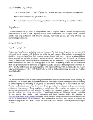 Measurable Objectives
        * 30 % increase on all 11th and 12th grade level on TAKS testing resulting in exemplary status.

        * 98 % increase on students’ graduation rate.

        * To increase the amount of technology used in the instructional setting to benefit the student.


Population
The new computer lab will house 24 computers for 11th -12th grade “at-risk” students having difficulty
with core areas, as well as TAKS repeaters as well as for students that need to regain credit. The new
facility will help instructors with research projects, web-based lessons, real time activities and
multimedia presentations.

Subject Areas
English Language Arts:

Student can benefit from gathering data and resources for their research papers and reports. With
Microsoft Word, a student with dyslexia can utilize the spell checker. The student with this particular
disability can greatly benefit for their grammar and spelling to draft papers. Internet services aid in the
research of articles, journals, newspapers and encyclopedias, magazines, and Wikipedia, as will as the
access to databases for tutorial/instructional lesson delivery and interaction. Google documents can help
the teacher and students create and modify papers in real time. Photo Story enables the student to create
story and presentations with narration, using pictures, audio and music depicting literary elements of a
story. Teacher and students can exchange ideas with the use of blogs, wikis and emails for the revision
papers, communicate privately with the instructor as well as to have immediate response and feedback
from the teacher.

Math:

For mathematics the teacher will have a large amount of on-line resources to use for lesson planning and
instruction. For example 3D sketch and Google Earth can help the student comprehend abstract thinking
by enhancing the understanding of longitude and latitude in buildings or at any location on earth.
Teachers and students can utilize Excel as well as spreadsheets to calculate different mathematical
problem solving scenarios. There are plenty of math forums where teachers and students can acquire
lessons and assignment from math tutorials. The teachers can engage the students with a series of math
activities on http://www.howe-two.com/free/. Virtual manipulatives are fairly new but very beneficial
for the student that require visual stimulation and other learning styles. For example at
http://www.ct4me.net/math_manipulatives.htm, exist plenty of manipulatives that teachers and students
can use as reinforcement for mathematics. Also, the Internet provides a vast amount of websites for
students to prepare for the TAKS. Student can practice by using different standard preparation samples
on-line.



Science:
 