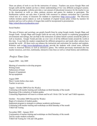 There are plenty of tools to use for the instruction of science. Teachers can access Google Mars and
Google earth and the student can have a better understanding of two very different ecological systems.
The national geographic websites provides a vast amount of educational resources for the teacher to use
in the classroom as wells as video, podcast, pictures and games for students to participate. The
Smithsonian website not only does it provide with resources to enhance curriculum but it provides
virtual tour of a variety of museums for students to experience (http://www.si.edu). The Discovery
website includes puzzle makers as well as hundreds of original lessons plans written by teachers for
teachers and was well as plenty of images that could be incorporated in presentations.
(http://school.discoveryeducation.com).

Social Studies:

The area of history and sociology can greatly benefit from by using Google trends, Google Maps and
Google Earth. Google Maps and Google Earth do not only aid the teacher in explaining geographical
environments and settings, but can help in the instruction of culture beliefs systems around the globe as
well as locations. Google Trends provides an over view of all the different trends around the world at
this time. It can help the student comprehend the different perspectives and needs other cultures have
around the world. All these tools can enhance the instruction and curriculum for teachers and students.
Websites such as http://www.digitalhistory.uh.edu/ provide the students with virtual tours, different
events in American History as well as interactive games. The website previously mentioned also has
teacher resources, activities, multimedia, interactive time-lines as well as virtual history and exhibitions.


Project Time Line
August 2008 – July 2009

Meeting of committee to develop program
Writing Grant
Submission of Grant
Request of equipment
Set up equipment

August 2009
Meet 2 weeks before class starts
Teacher in-services

August – October 2009 (First Six Weeks)
Continuing with teacher training and workshops on third Saturday of the month
Beginning of the evaluation of student grades.
Counseling Department will meet to evaluate and list all 11th & 12th "at risk" and TAKS repeaters.

October – November 2009 (Second Six Weeks)
Begin of evaluation of student grades
Implement program to strategies to enhance academic performance
Continuing with teacher training and workshops on third Saturday of the month
TAKS Fall Testing

November 2009 – January 2010
Continuation of teacher training and workshops on third Saturday of the month
2nd Six weeks student evaluation
TAKS Fall Testing for 11th and 12th graders
 