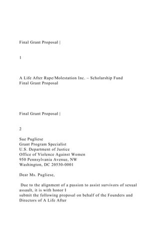Final Grant Proposal |
1
A Life After Rape/Molestation Inc. – Scholarship Fund
Final Grant Proposal
Final Grant Proposal |
2
Sue Pugliese
Grant Program Specialist
U.S. Department of Justice
Office of Violence Against Women
950 Pennsylvania Avenue, NW
Washington, DC 20530-0001
Dear Ms. Pugliese,
Due to the alignment of a passion to assist survivors of sexual
assault, it is with honor I
submit the following proposal on behalf of the Founders and
Directors of A Life After
 