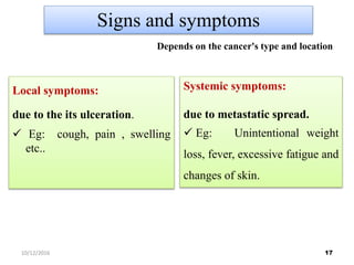 Signs and symptoms
Local symptoms:
due to the its ulceration.
 Eg: cough, pain , swelling
etc..
Systemic symptoms:
due to metastatic spread.
 Eg: Unintentional weight
loss, fever, excessive fatigue and
changes of skin.
Depends on the cancer's type and location
1710/12/2016
 