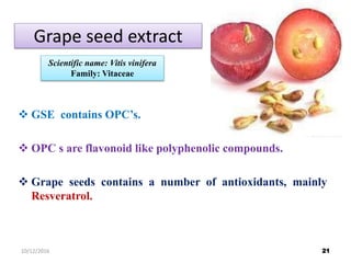 Grape seed extract
 GSE contains OPC’s.
 OPC s are flavonoid like polyphenolic compounds.
 Grape seeds contains a number of antioxidants, mainly
Resveratrol.
Scientific name: Vitis vinifera
Family: Vitaceae
2110/12/2016
 