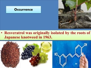 Resverotrol
(C14H12O3)
Resveratrol (3,5,4′-trihydroxy-trans-stilbene)
Natural phenol and phytoalexin.
 Produced in several plants.
Occurrence
• Resveratrol was originally isolated by the roots of
Japanese knotweed in 1963.
22
10/12/2016
 