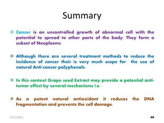 Summary
 Cancer is an uncontrolled growth of abnormal cell with the
potential to spread to other parts of the body. They form a
subset of Neoplasms.
 Although there are several treatment methods to reduce the
incidence of cancer their is very much scope for the use of
natural Anti-cancer polyphenols.
 In this context Grape seed Extract may provide a potential anti-
tumor effect by several mechanisms i.e.
 As a potent natural antioxidant it reduces the DNA
fragmentation and prevents the cell damage.
6610/12/2016
 