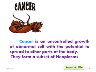 Cancer is an uncontrolled growth
of abnormal cell with the potential to
spread to other parts of the body.
They form a subset of Neoplasms.
710/12/2016
Singh et al., 2014
 