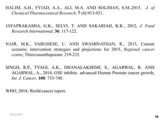 HALIM, A.H., FYIAD, A.A., ALI, M.A. AND SOLIMAN, S.M.,2015, J. of
Chemical Pharmaceutical Research, 7 (4):913-921.
JAYAPRAKASHA, G.K., SELVI, T. AND SAKARIAH, K.K., 2012, J. Food
Research International, 36: 117-122.
NAIR, M.K., VARGHESE, C. AND SWAMINATHAN, R., 2015, Current
scenario, intervention strategies and projections for 2015, Regional cancer
centre, Thiruvananthapuram: 219-225.
SINGH, R.P., TYAGI, A.K., DHANALAKSHMI, S., AGARWAL, R. AND
AGARWAL, A., 2014, GSE inhibits advanced Human Prostate cancer growth,
Int. J. Cancer, 108: 733-740.
WHO, 2014, World cancer report.
70
10/12/2016
 