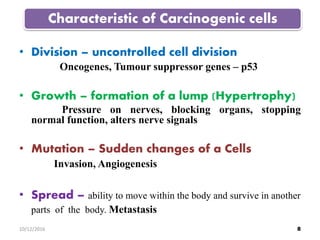 • Division – uncontrolled cell division
Oncogenes, Tumour suppressor genes – p53
• Growth – formation of a lump (Hypertrophy)
Pressure on nerves, blocking organs, stopping
normal function, alters nerve signals
• Mutation – Sudden changes of a Cells
Invasion, Angiogenesis
• Spread – ability to move within the body and survive in another
parts of the body. Metastasis
Characteristic of Carcinogenic cells
810/12/2016
 