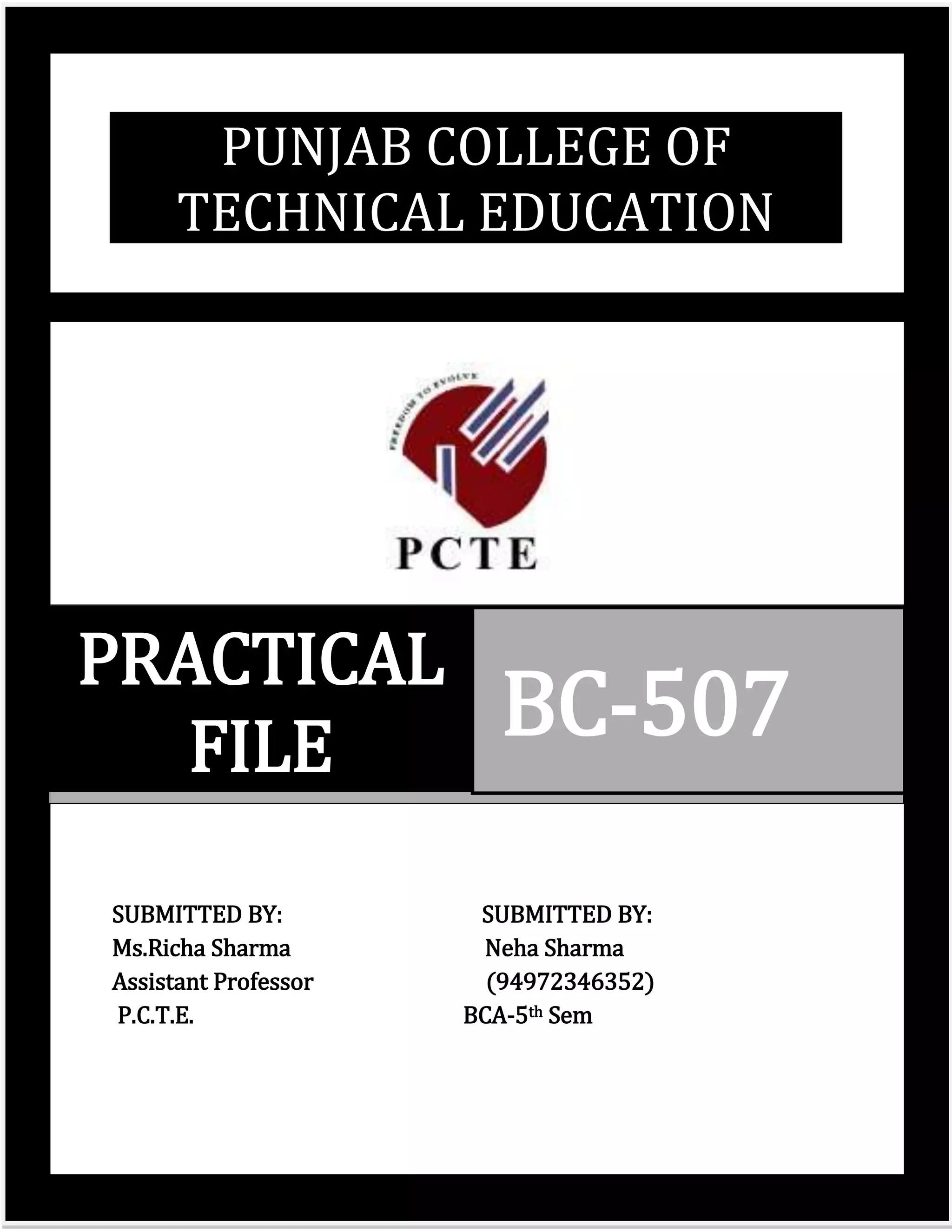 PUNJAB COLLEGE OF
      TECHNICAL EDUCATION




PRACTICAL
   FILE                 BC-507

SUBMITTED BY:          SUBMITTED BY:
Ms.Richa Sharma         Neha Sharma
Assistant Professor     (94972346352)
P.C.T.E.              BCA-5th Sem




                                        Page | 0
 