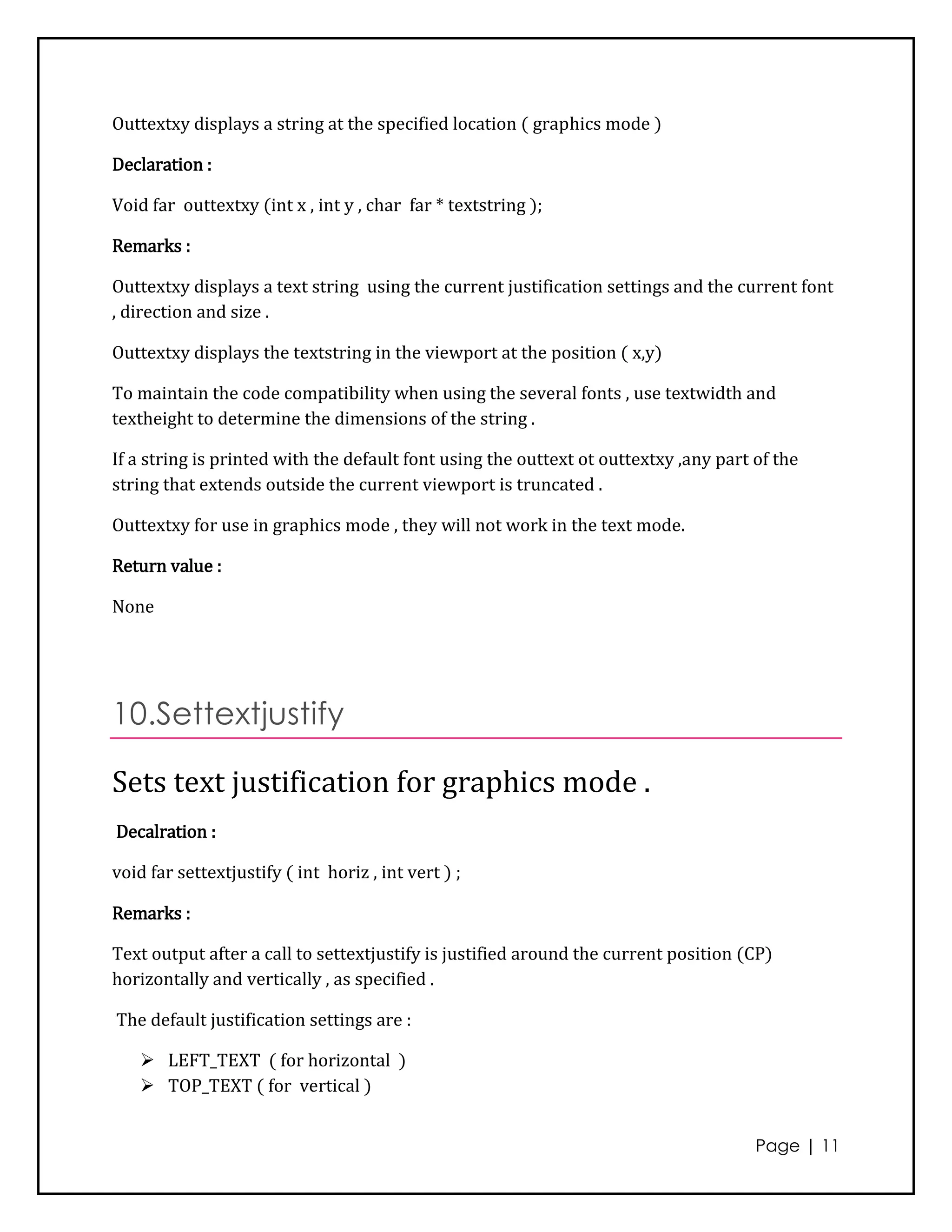 Outtextxy displays a string at the specified location ( graphics mode )

Declaration :

Void far outtextxy (int x , int y , char far * textstring );

Remarks :

Outtextxy displays a text string using the current justification settings and the current font
, direction and size .

Outtextxy displays the textstring in the viewport at the position ( x,y)

To maintain the code compatibility when using the several fonts , use textwidth and
textheight to determine the dimensions of the string .

If a string is printed with the default font using the outtext ot outtextxy ,any part of the
string that extends outside the current viewport is truncated .

Outtextxy for use in graphics mode , they will not work in the text mode.

Return value :

None




10.Settextjustify

Sets text justification for graphics mode .
Decalration :

void far settextjustify ( int horiz , int vert ) ;

Remarks :

Text output after a call to settextjustify is justified around the current position (CP)
horizontally and vertically , as specified .

The default justification settings are :

     LEFT_TEXT ( for horizontal )
     TOP_TEXT ( for vertical )


                                                                                      Page | 11
 