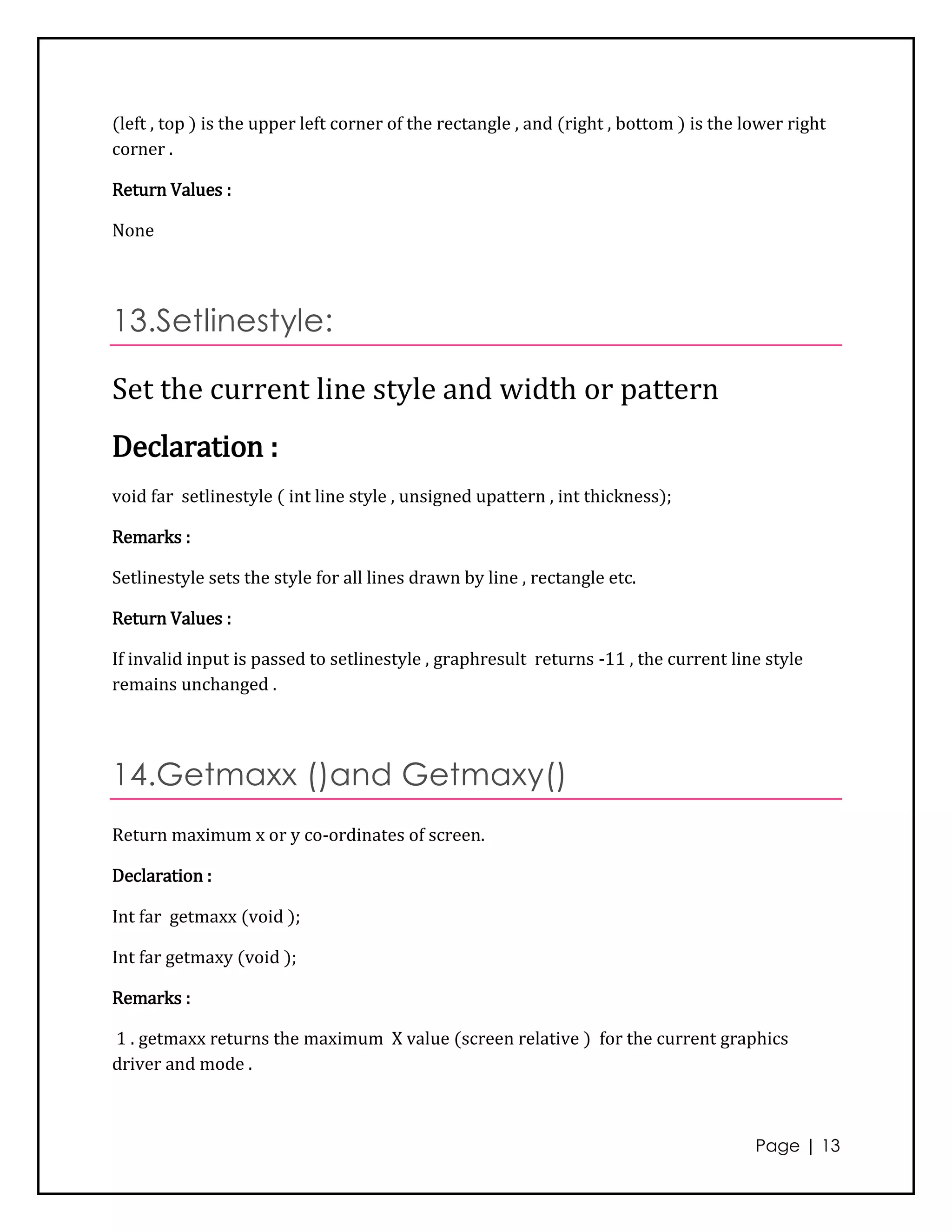 (left , top ) is the upper left corner of the rectangle , and (right , bottom ) is the lower right
corner .

Return Values :

None




13.Setlinestyle:

Set the current line style and width or pattern
Declaration :
void far setlinestyle ( int line style , unsigned upattern , int thickness);

Remarks :

Setlinestyle sets the style for all lines drawn by line , rectangle etc.

Return Values :

If invalid input is passed to setlinestyle , graphresult returns -11 , the current line style
remains unchanged .




14.Getmaxx ()and Getmaxy()
Return maximum x or y co-ordinates of screen.

Declaration :

Int far getmaxx (void );

Int far getmaxy (void );

Remarks :

1 . getmaxx returns the maximum X value (screen relative ) for the current graphics
driver and mode .



                                                                                        Page | 13
 