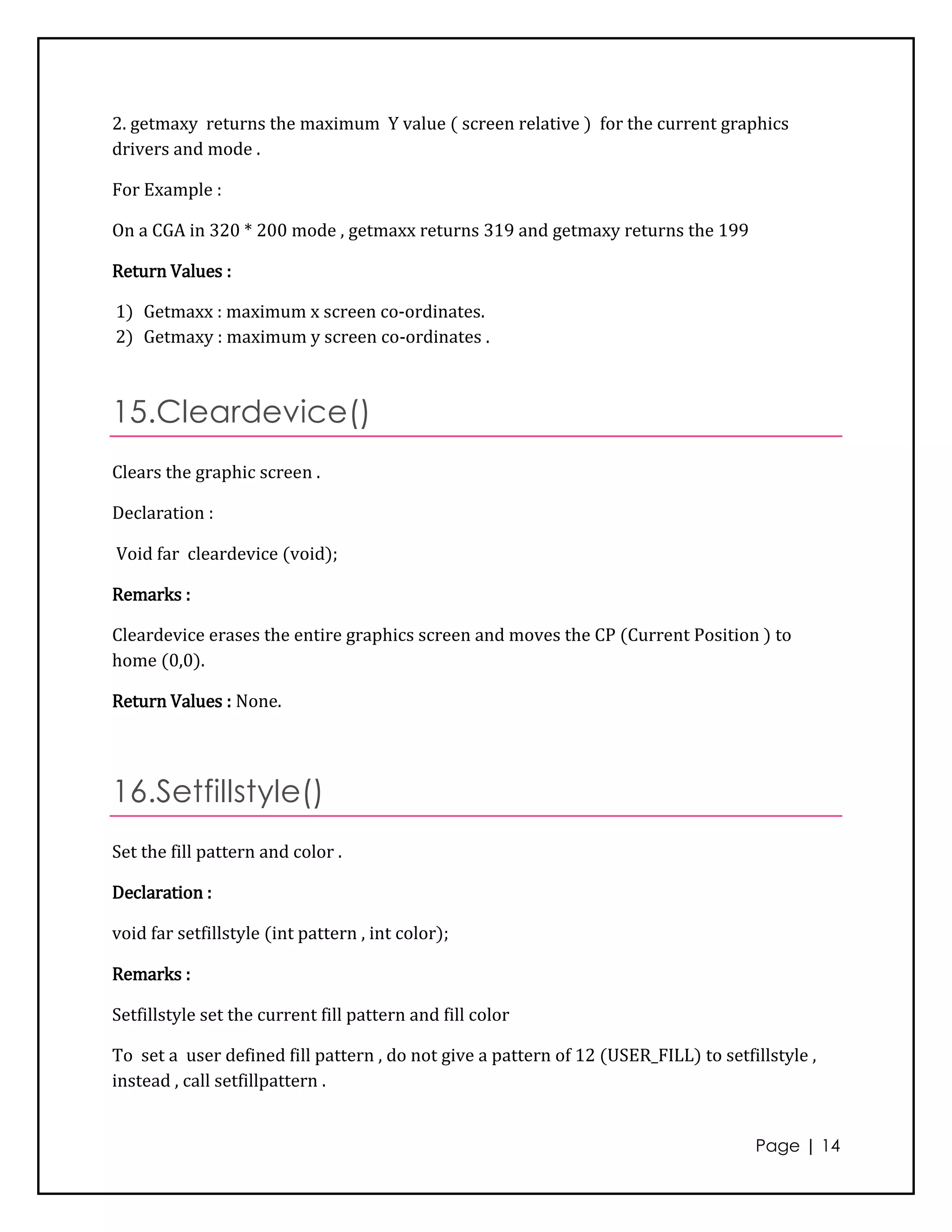 2. getmaxy returns the maximum Y value ( screen relative ) for the current graphics
drivers and mode .

For Example :

On a CGA in 320 * 200 mode , getmaxx returns 319 and getmaxy returns the 199

Return Values :

1) Getmaxx : maximum x screen co-ordinates.
2) Getmaxy : maximum y screen co-ordinates .



15.Cleardevice()
Clears the graphic screen .

Declaration :

Void far cleardevice (void);

Remarks :

Cleardevice erases the entire graphics screen and moves the CP (Current Position ) to
home (0,0).

Return Values : None.




16.Setfillstyle()
Set the fill pattern and color .

Declaration :

void far setfillstyle (int pattern , int color);

Remarks :

Setfillstyle set the current fill pattern and fill color

To set a user defined fill pattern , do not give a pattern of 12 (USER_FILL) to setfillstyle ,
instead , call setfillpattern .


                                                                                     Page | 14
 