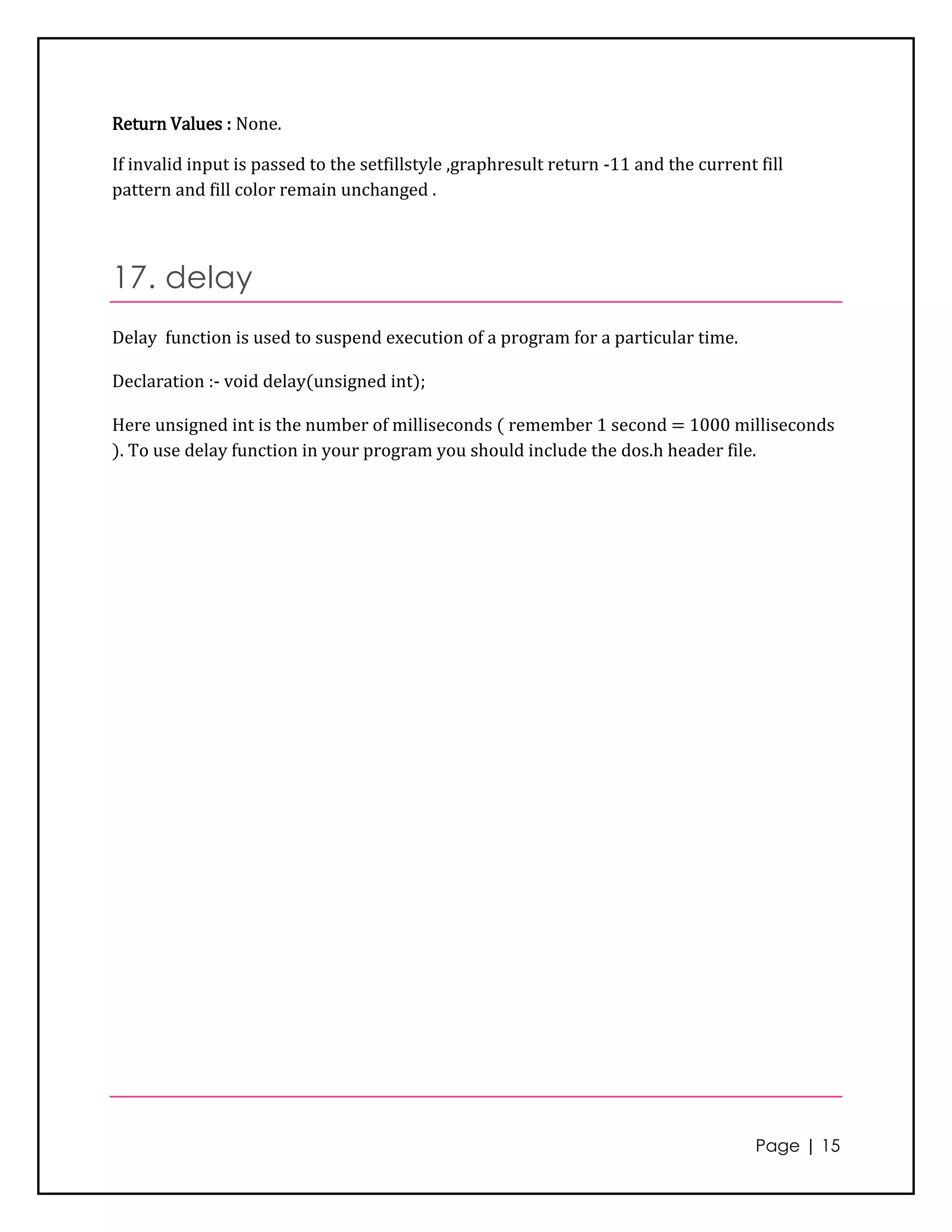 Return Values : None.

If invalid input is passed to the setfillstyle ,graphresult return -11 and the current fill
pattern and fill color remain unchanged .



17. delay
Delay function is used to suspend execution of a program for a particular time.

Declaration :- void delay(unsigned int);

Here unsigned int is the number of milliseconds ( remember 1 second = 1000 milliseconds
). To use delay function in your program you should include the dos.h header file.




                                                                                       Page | 15
 
