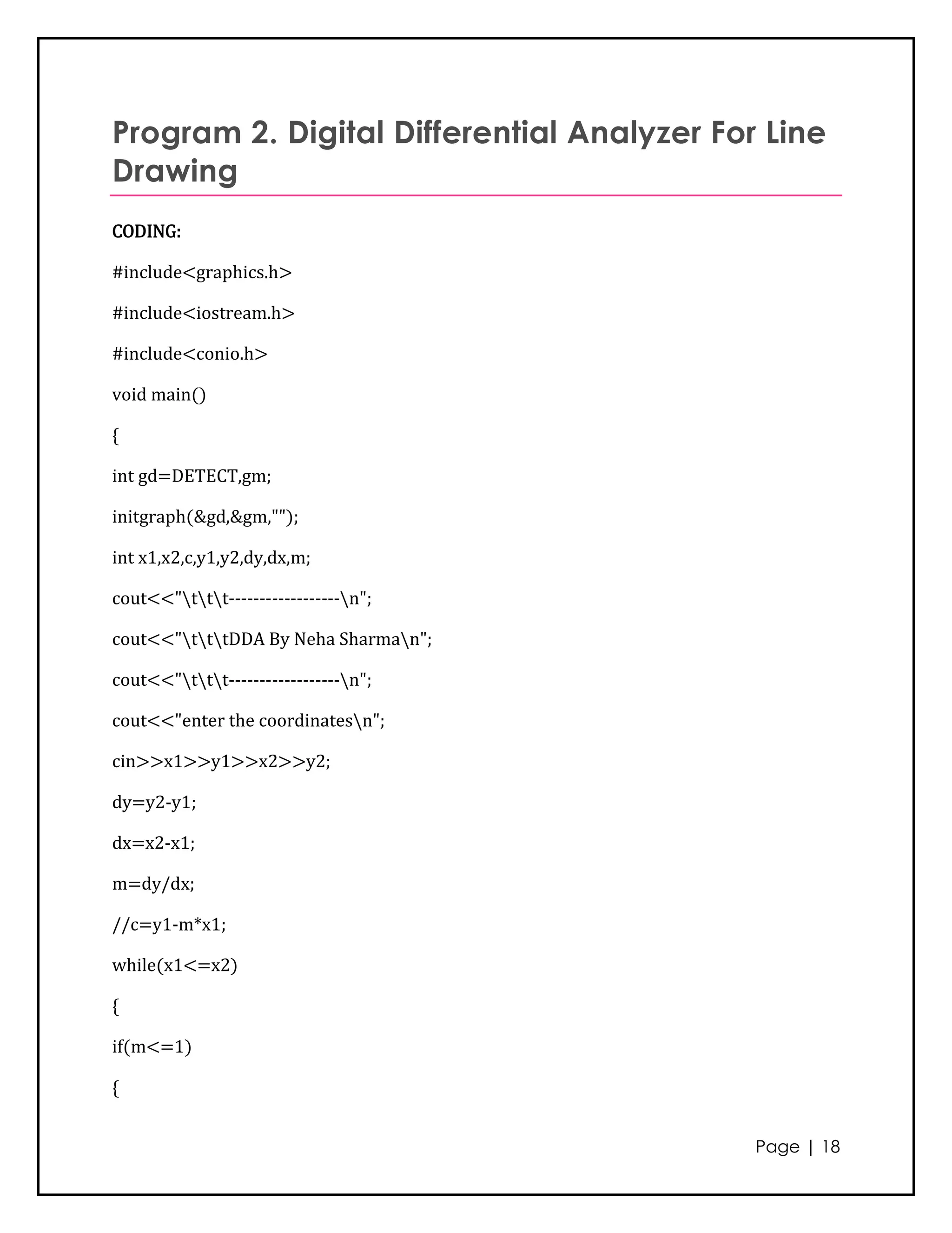Program 2. Digital Differential Analyzer For Line
Drawing
CODING:

#include<graphics.h>

#include<iostream.h>

#include<conio.h>

void main()

{

int gd=DETECT,gm;

initgraph(&gd,&gm,"");

int x1,x2,c,y1,y2,dy,dx,m;

cout<<"ttt------------------n";

cout<<"tttDDA By Neha Sharman";

cout<<"ttt------------------n";

cout<<"enter the coordinatesn";

cin>>x1>>y1>>x2>>y2;

dy=y2-y1;

dx=x2-x1;

m=dy/dx;

//c=y1-m*x1;

while(x1<=x2)

{

if(m<=1)

{


                                            Page | 18
 