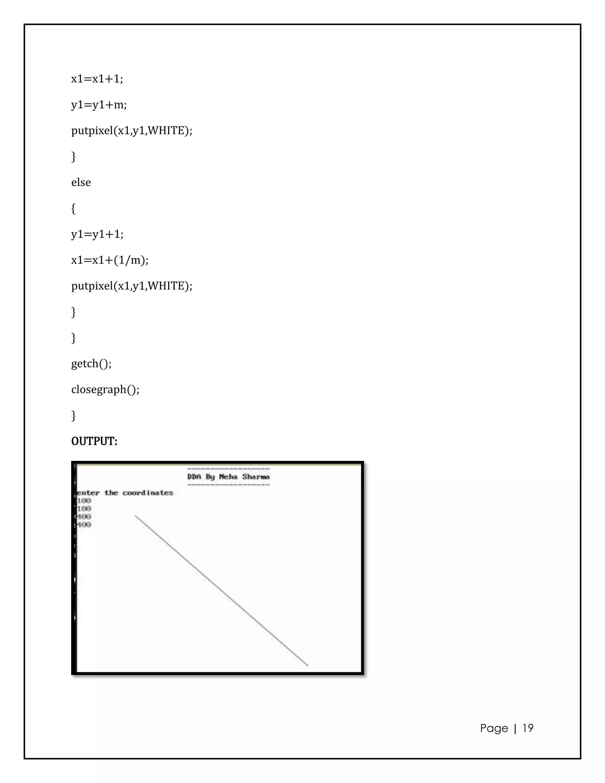 x1=x1+1;

y1=y1+m;

putpixel(x1,y1,WHITE);

}

else

{

y1=y1+1;

x1=x1+(1/m);

putpixel(x1,y1,WHITE);

}

}

getch();

closegraph();

}

OUTPUT:




                         Page | 19
 