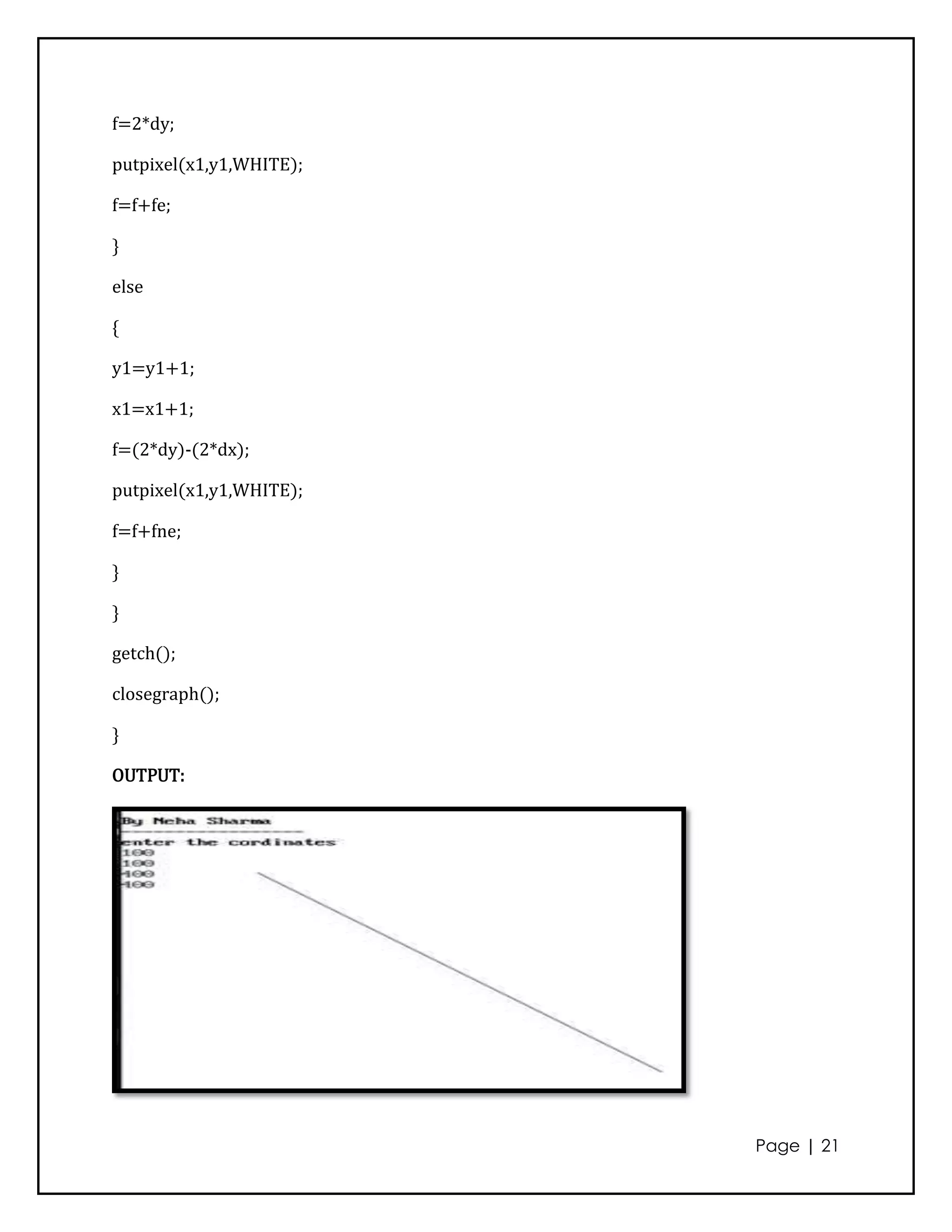 f=2*dy;

putpixel(x1,y1,WHITE);

f=f+fe;

}

else

{

y1=y1+1;

x1=x1+1;

f=(2*dy)-(2*dx);

putpixel(x1,y1,WHITE);

f=f+fne;

}

}

getch();

closegraph();

}

OUTPUT:




                         Page | 21
 