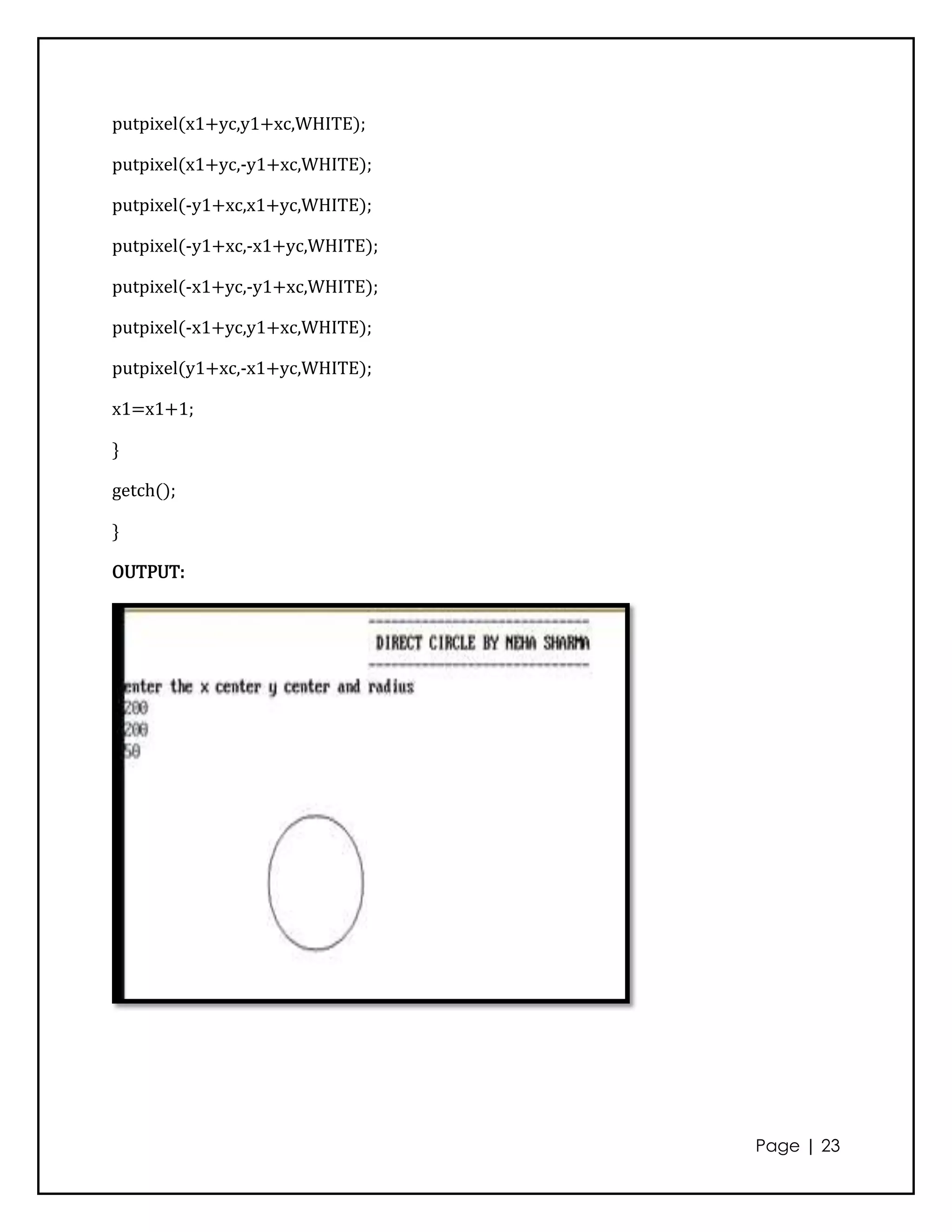 putpixel(x1+yc,y1+xc,WHITE);

putpixel(x1+yc,-y1+xc,WHITE);

putpixel(-y1+xc,x1+yc,WHITE);

putpixel(-y1+xc,-x1+yc,WHITE);

putpixel(-x1+yc,-y1+xc,WHITE);

putpixel(-x1+yc,y1+xc,WHITE);

putpixel(y1+xc,-x1+yc,WHITE);

x1=x1+1;

}

getch();

}

OUTPUT:




                                 Page | 23
 