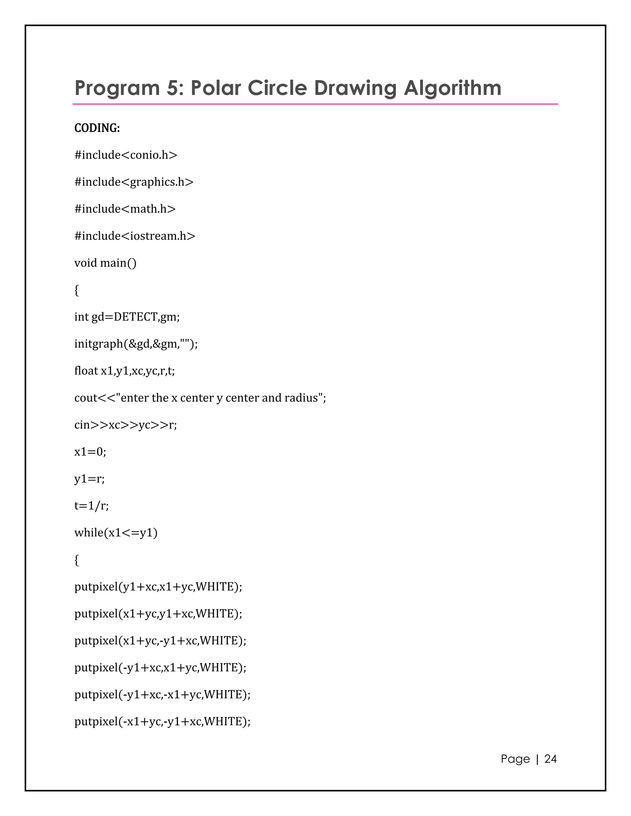 Program 5: Polar Circle Drawing Algorithm
CODING:

#include<conio.h>

#include<graphics.h>

#include<math.h>

#include<iostream.h>

void main()

{

int gd=DETECT,gm;

initgraph(&gd,&gm,"");

float x1,y1,xc,yc,r,t;

cout<<"enter the x center y center and radius";

cin>>xc>>yc>>r;

x1=0;

y1=r;

t=1/r;

while(x1<=y1)

{

putpixel(y1+xc,x1+yc,WHITE);

putpixel(x1+yc,y1+xc,WHITE);

putpixel(x1+yc,-y1+xc,WHITE);

putpixel(-y1+xc,x1+yc,WHITE);

putpixel(-y1+xc,-x1+yc,WHITE);

putpixel(-x1+yc,-y1+xc,WHITE);


                                                  Page | 24
 